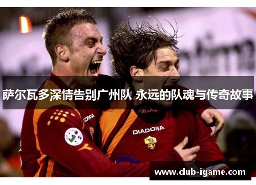 萨尔瓦多深情告别广州队 永远的队魂与传奇故事