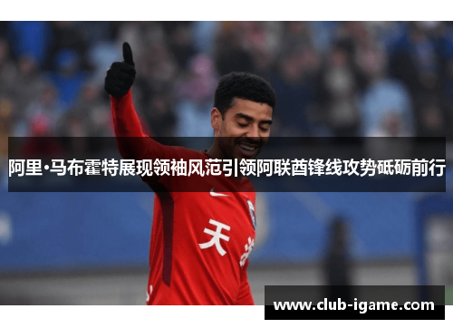 阿里·马布霍特展现领袖风范引领阿联酋锋线攻势砥砺前行