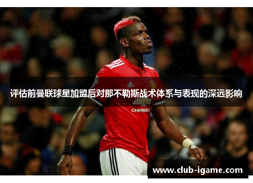 评估前曼联球星加盟后对那不勒斯战术体系与表现的深远影响