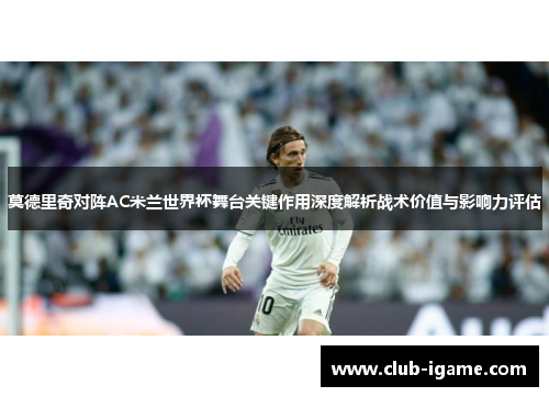 莫德里奇对阵AC米兰世界杯舞台关键作用深度解析战术价值与影响力评估 莫德里奇对阵AC米兰世界杯舞台关键作用深度解析战术价值与影响力评估