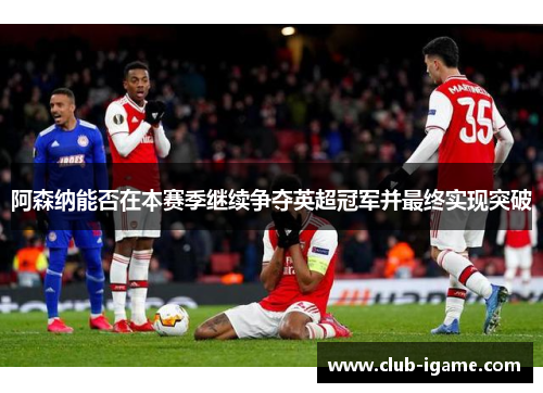 阿森纳能否在本赛季继续争夺英超冠军并最终实现突破