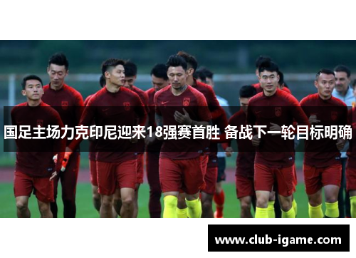 国足主场力克印尼迎来18强赛首胜 备战下一轮目标明确 国足主场力克印尼迎来18强赛首胜 备战下一轮目标明确