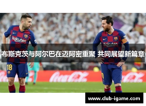 布斯克茨与阿尔巴在迈阿密重聚 共同展望新篇章