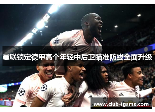 曼联锁定德甲高个年轻中后卫瞄准防线全面升级 曼联锁定德甲高个年轻中后卫瞄准防线全面升级