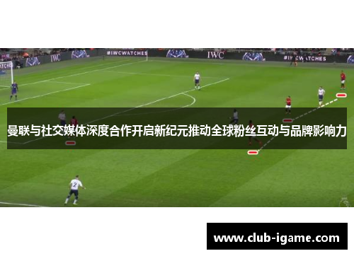 曼联与社交媒体深度合作开启新纪元推动全球粉丝互动与品牌影响力