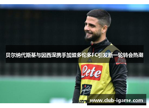 贝尔纳代斯基与因西涅携手加盟多伦多FC引发新一轮转会热潮