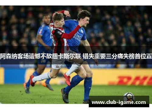 阿森纳客场遗憾不敌纽卡斯尔联 错失重要三分痛失榜首位置