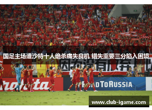 国足主场遭沙特十人绝杀痛失良机 错失重要三分陷入困境 国足主场遭沙特十人绝杀痛失良机 错失重要三分陷入困境