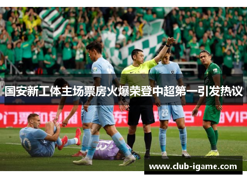 国安新工体主场票房火爆荣登中超第一引发热议 国安新工体主场票房火爆荣登中超第一引发热议